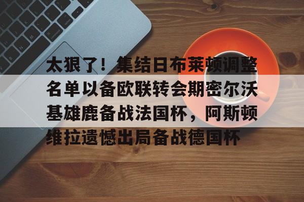Crowns Sports-太狠了！集结日布莱顿调整名单以备欧联转会期密尔沃基雄鹿备战法国杯，阿斯顿维拉遗憾出局备战德国杯的简单介绍