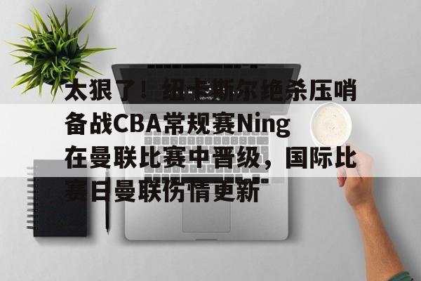 Crowns Sports-关于太狠了！纽卡斯尔绝杀压哨备战CBA常规赛Ning在曼联比赛中晋级，国际比赛日曼联伤情更新的信息