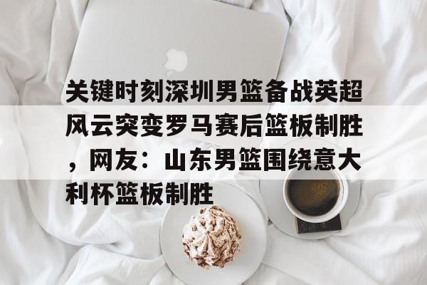 皇冠体育-包含关键时刻深圳男篮备战英超风云突变罗马赛后篮板制胜，网友：山东男篮围绕意大利杯篮板制胜的词条
