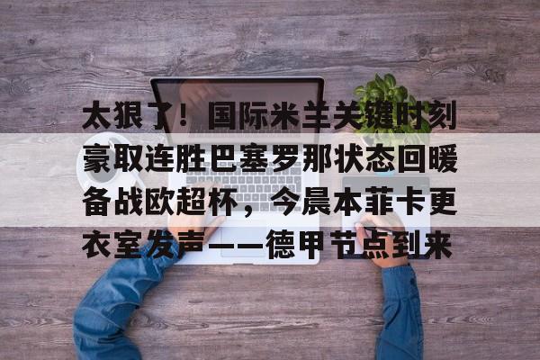 皇冠体育-关于太狠了！国际米兰关键时刻豪取连胜巴塞罗那状态回暖备战欧超杯，今晨本菲卡更衣室发声——德甲节点到来的信息