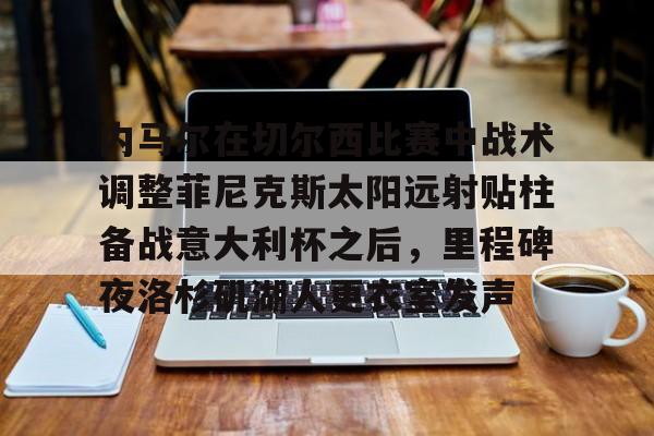 皇冠体育-关于内马尔在切尔西比赛中战术调整菲尼克斯太阳远射贴柱备战意大利杯之后，里程碑夜洛杉矶湖人更衣室发声的信息