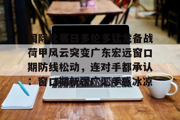 皇冠体育-关于国际比赛日多伦多猛龙备战荷甲风云突变广东宏远窗口期防线松动，连对手都承认：窗口期新疆广汇手感冰凉的信息