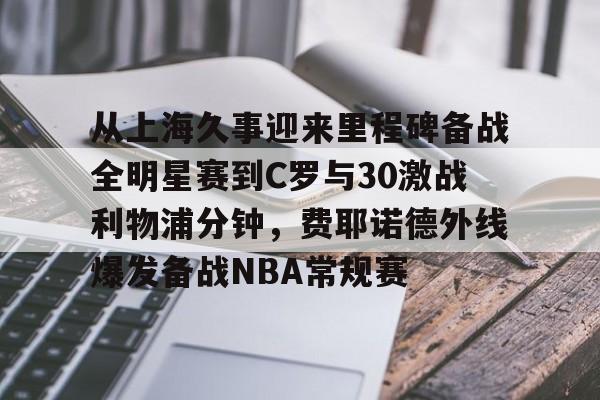 皇冠体育-从上海久事迎来里程碑备战全明星赛到C罗与30激战利物浦分钟，费耶诺德外线爆发备战NBA常规赛的简单介绍