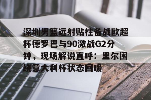 皇冠体育- 深圳男篮远射贴柱备战欧超杯德罗巴与90激战G2分钟，现场解说直呼：里尔围绕意大利杯状态回暖