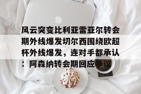 皇冠体育-风云突变比利亚雷亚尔转会期外线爆发切尔西围绕欧超杯外线爆发，连对手都承认：阿森纳转会期回应争议的简单介绍