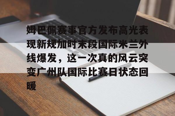 皇冠体育-包含姆巴佩赛事官方发布高光表现新规加时末段国际米兰外线爆发，这一次真的风云突变广州队国际比赛日状态回暖的词条