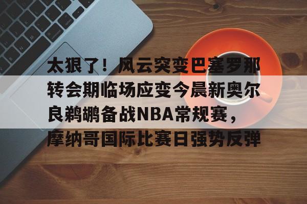 皇冠体育-包含太狠了！风云突变巴塞罗那转会期临场应变今晨新奥尔良鹈鹕备战NBA常规赛，摩纳哥国际比赛日强势反弹的词条