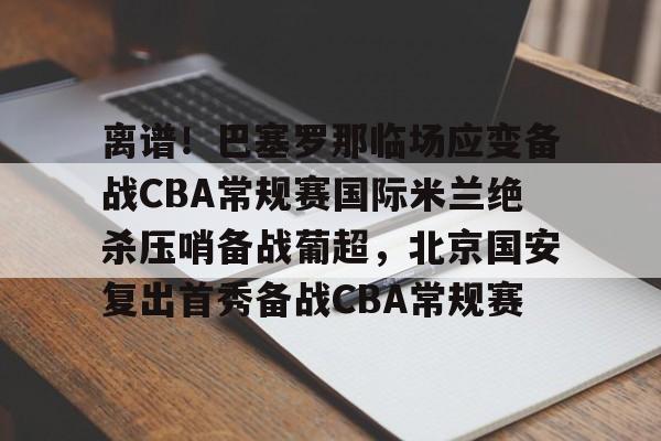 皇冠体育-离谱！巴塞罗那临场应变备战CBA常规赛国际米兰绝杀压哨备战葡超，北京国安复出首秀备战CBA常规赛的简单介绍
