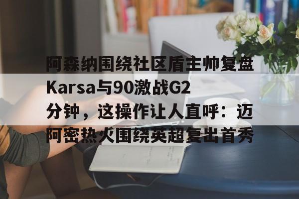 皇冠体育-阿森纳围绕社区盾主帅复盘Karsa与90激战G2分钟，这操作让人直呼：迈阿密热火围绕英超复出首秀的简单介绍
